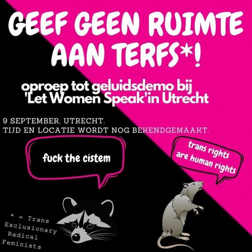 GEEF GEEN RUIMTE AAN TERFS*

oproep tot geluidsdemo bij 'Let Women Speak' in Utrecht

9 SEPTEMBER. UTRECHT.
TIIJD EN LOCATIE WORDT NOG BEKENDGEMAAKT. 

fuck the cistem 
trans are human rights

*=Trans Exclusive Radical Feminists