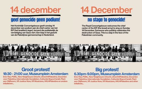 Links (Nederlands):

14 december
geef genocide geen podium!

Het Koninklijk Concertgebouw geeft zondag 14 december een podium aan de chief cantor van het IDF (het Israëlisch leger). lemand die publiekelijk de vernietiging van Gaza viert. Een klap in het gezicht van de Palestijnse gemeenschap in Nederland.

Groot protest!

18:30 - 21:00 uur, Museumplein Amsterdam

Erev Rav, PGNL, New Neighbours Utrecht, Utrecht4Palestine, Docenten voor Palestina, Internationale Socialisten, Culturele Boycot Israël, Plant een Olijfboom, XR Justice Now, XR Musicians, HKU4Palestine en andere initiatieven...

-----

Right (English):

14 December
no stage to genocide!

The Royal Concertgebouw welcomes the chief cantor of the IDF (the Israeli army) to sing on Sunday 14 December. Someone who publicly celebrates the destruction of Gaza. This is a slap in the face of the Palestinian community.

Big protest!

6.30pm-9.00pm, Museumplein Amsterdam

Erev Rav, PGNL, New Neighbours Utrecht, Utrecht4Palestine, Docenten voor Palestina, Internationale Socialisten, Culturele Boycot Israël, Plant een Olijfboom, XR Justice Now, XR Musicians, HKU4Palestine and other initiatives...
