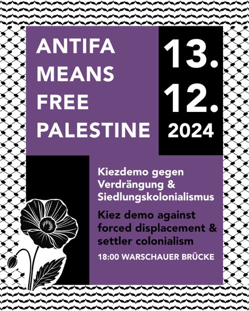 ANTIFA MEANS FREE PALESTINE

13.12.2024

Kiezdemo gegen Verdrängung & Siedlungskolonialismus

Kiez demo against forced displacement & settler colonialism

18:00 WARCHAUER BRÜCKE