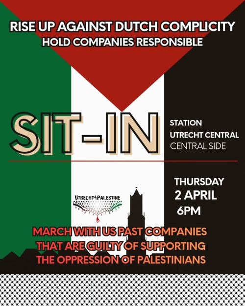 RISE UP AGAINST DUTCH COMPLICITY
HOLD COMPANIES RESPONSIBLE

SIT-IN
STATION
UTRECHT CENTRAL
CENTRAL SIDE

THURSDAY
2 APRIL
6PM

MARCH WITH US PAST COMPANIES
THAT ARE GUILTY OF SUPPORTING
THE OPPRESSION OF PALESTINIANS

UTRECHT FOR PALESTINE