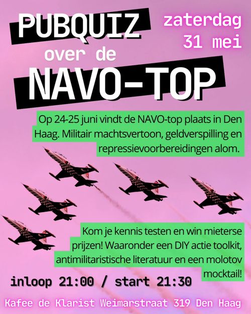 PUBQUIZ
zaterdag
31 mei
over de
NAVO-TOP
Op 24-25 juni vindt de NAVO-top plaats in Den Haag. Militair machtsvertoon, geldverspilling en repressievoorbereidingen alom.

Kom je kennis testen en win mieterse prijzen! Waaronder een DIY actie toolkit, antimilitaristische literatuur en een molotov mocktail!

inloop 21:00 / start 21:30
Kafee de Klarist Weimarstraat 319 Den Haag