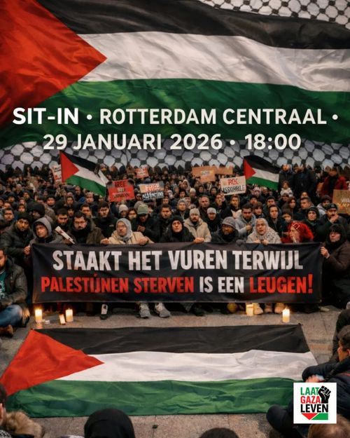 SIT-IN • ROTTERDAM CENTRAAL •
29 JANUARI 2026 • 18:00

STAAKT HET VUREN TERWIJL
PALESTIJNEN STERVEN IS EEN LEUGEN!

LAAT
GAZA
LEVEN