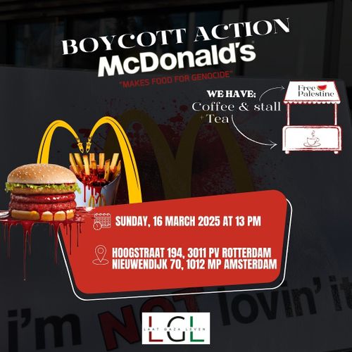 BOYCOTT ACTION 
McDonald's 
"MAKES FOOD FOR GENOCIDE" 

WE HAVE: Coffee & Tea stall 

SUNDAY, 16 MARCH 2025 AT 13 PM 

HOOGSTRAAT 194, 3011 PV ROTTERDAM
NIEUWENDIJK 70, 1012 MP AMSTERDAM

LAAT GAZA LEVEN