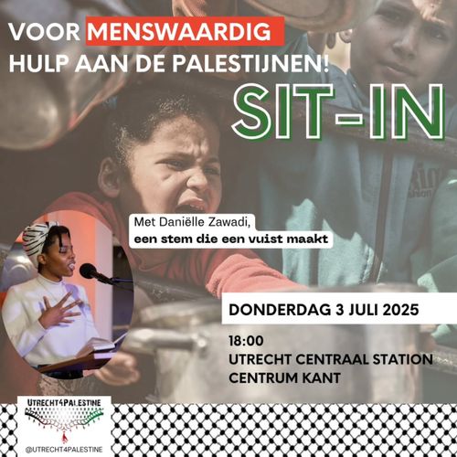 VOOR MENSWAARDIG
HULP AAN DE PALESTIJNEN!

SIT-IN

Met Daniëlle Zawadi,
een stem die een vuist maakt

DONDERDAG 3 JULI 2025
18:00
UTRECHT CENTRAAL STATION
CENTRUM KANT

UTRECHT FOR PALESTINE