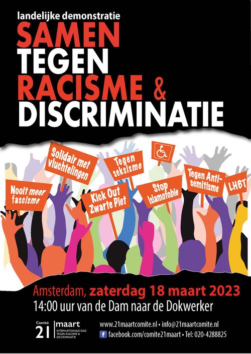 landelijke demonstratie
SAMEN TEGEN RACISME &
DISCRIMINATIE

Nooit meer fascisme
Solidair met vluchtelingen
Kick Out Zwarte Piet
♿️
Tegen Anti-semitisme
LHBT

Amsterdam, zaterdag 18 maart 2023
14:00 uur van de Dam naar de Dokwerker

Comité
21 maart
INTERNATIONALE DAG TEGEN RACISME & DISCRIMINATIE

www.21maartcomite.nl - info@21maartcomite.nl
facebook.com/comite21maart - Tel: 020-4288825